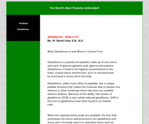 worlds-most-powerful-antioxidant.com: The World's Most Powerful Antioxidant
Glutathione is a protein (tri-peptide) made up of one amino
acid each of gamma-glutamic acid, glycine and cysteine. Glutathione is found in the highest concentrations in the heart, muscle tissue and the liver,