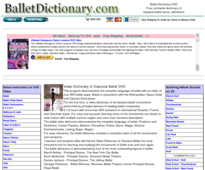 balletdictionary.com: Ballet Dictionary DVD. Free, online printable dictionary of classical ballet terms, definitions. Video Dictionary of Classical Ballet demonstrates the language of ballet, 800 ballet steps.  Ballet instruction on video.
Ballet Dictionary. Instruction videos. Ballet, ballroom, bellydance, break dance, country, dance fitness, disco, exotic, hip hop, hula, irish, jazz, kids, Latin, modern, nightclub, seniors, social, tap, wedding