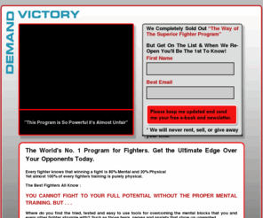 demandvictory.com: Demand Victory
DemandVictory.com supplies the No.1 mental programs in the world, for fighters from all disciplines to get an unfair advantage over their opponents. You get no waffle, psycho-babble or jargon. Just the combined wisdom of Champion Fighters, Hypnotists, Sports Psychologists, NLP Practitioners, and Champion Athletes, all boiled down into easy to understand and instantly usable programs.