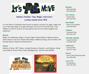 itsyourmovegamestore.com: It's Your Move
It's Your Move is Colorado's best source for games, puzzles, fun, gags, magic and more. Locally owned since 1976. Locations across Colorado Ft Collins, Boulder, Denver, Colorado Springs and Grand Junction.