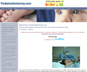 pediatramonterrey.com: Pediatra entre los pediatras en Monterrey Dr. Rodolfo J. Garza G. 
egresado de 1985
Pediatra entre los pediatras en Monterrey Dr. Rodolfo J. Garza G. ejerciendo la pediatría y egresado de 1985 con información 
para padres con niños en relación a crecimiento y desarrollo, alimentación, nutrición, vacunas, inmunizaciones en la cartilla de vacunación y enfermedades
comúnes de los niños. En convenio y red médica con seguros GNP Grupo Nacional Provincial, linea azul, AXA contigo PAMA ING Comercial America Seguros, Mapfre 
Tepeyac Monterrey New York Life inbursa atlas brockman and schuh la latinoamericana aig mexico compania. Además con Preventis S.A. de C.V, ACE seguros S.A, 
Aseguradora Interacciones, Grupo Financiero Interacciones, Vitamedica S.A. de C. V. 