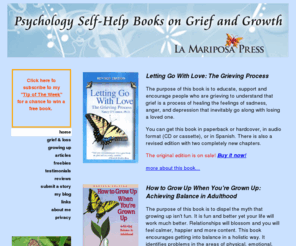 howtogrowupwhenyouaregrownup.com: La Mariposa Press
Letting Go With Love: The Grieving Process by Nancy O'Connor, Ph.D. A positive compassionate self-help guidebook book that explain the grieving process in easy to read everyday terms. This is the first book to look at the unique challenges recovering for every type of loss through death including; death of a partner or spouse, death of a child, death of parents, death of siblings, friends, by AIDS, SIDS, suicide and death of self and more.