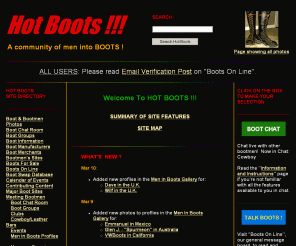 hotboots.com: Hot Boots!!! A community of men into BOOTS !
This web site is for the man who
loves BOOTS . . .the man who enjoys wearing them for work and for 
play, and who likes to look at them and talk about them, too.