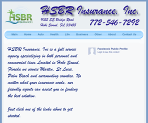 martincountyinsurance.com: HSBR Insurance, Inc.
HSBR Insurance, Inc. (Hobe Sound Bridge Road Insurance) is a full-service insurance company, locally owned and operated, serving local Florida counties as well as State and Nationwide customers offering a wide range of products such as Home, Auto, Health, Life, Commercial, Dental, Long Term Care, Disability and Retirement Insurance services.