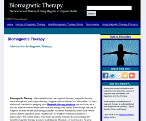 biomagnetic-therapy-info.com: Biomagnetic Therapy: Magnetic Therapy Products Improve Health and Relieve Pain
Learn about the science and history of biomagnetic therapy (magnetic therapy), using medical magnets, or therapeutic magnets, to relieve pain and improve health.  Find out about the use of magnetic therapy products.