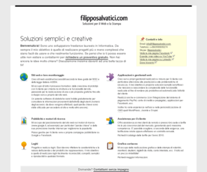 filipposalvatici.com: Grafico, programmatore e web designer
Sviluppo applicazioni web come siti internet (usabili e accessibili secondo le linee guida del W3C e della legge italiana 4/2004), gestionali per negozi o aziende, ecc. e della realizzazione di loghi e grafica cartacea. Oltre a ciò mi occupo anche dell'indicizzazione e del posizionamento dei siti web sui motori di ricerca e della loro promozione tramite internet.