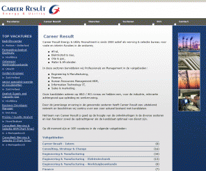 careerresult.nl: Career Result - Career Result
Career Result. Career Result Energy & Utilities Recruitment is sinds 2000 actief als werving & selectie bureau voor vaste en tijdelijke functies in de sectoren Elektriciteit & Gas, Olie & Gas, Water & Afvalwater en Afval. Onze kandidaten acteren op HBO / WO niveau en hebben een, voor de industrie, relevante achtergrond qua