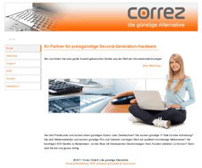 correz.com: Correz GmbH | die günstige Alternative | Home
Bei uns finden Sie eine große Auwahl gebrauchter Geräte aus der Welt der Informationstechnologie! Sie sind Privatkunde und suchen einen günstigen Ersatz- oder Zweitrechner? Sie suchen günstige IT-Teile für eine Aufrüstung? Sie sind Wiederverkäufer und suchen günstige PCs und Zubehör und legen Wert auf qualitativ hochwertige Markenware? Sie benötigen EDV-Geräte zu Bestpreisen, um die Ware mit interessanten Gewinnmargen Ihren Kunden anbieten zu können? Dann sind Sie bei uns genau richtig.