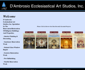 dambrosiostudios.com: D'Ambrosio Studios
D'Ambrosio Studios: We Specialize In The Renovation/Restoration of Religious Buildings and Properties. Interior Painting & Decorating, Exterior Restoration Work, Sanctuary Renovation Work, Pew Refinishing, Stained Glass Window Repair, Marble Renovation Work