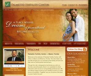 palmettoivf.com: Fertility Miami IVF Clinic Florida | Palmetto Fertility Center | Miami, Ft. Lauderdale, Miramar, South Florida FL | In Vitro Fertilization, Donor Egg
Palmetto Fertility Center gives Miami and South Florida residents access to all the most effective and state-of-the-art IVF and fertility treatments. Our center is staffed by top professionals from leading fertility centers around the country who bring technical expertise and compassion to the treatment of each patient.