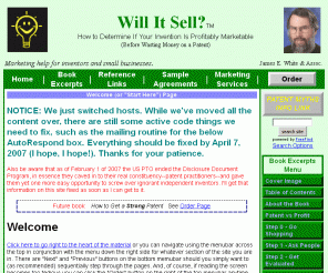 willitsell.com: Welcome to the web site of James E. White, author of "Will It Sell? How to Determine If Your Invention Is Profitably Marketable"
Welcome to information and excerpts from the book, Will It Sell? How to Determine If Your Invention Is Profitably Marketable (Before Wasting Money on a Patent), shows how a series of 7 simple and often inexpensive steps you can do yourself can be profitably used to get your best invention ideas to market. The book covers the invention process from start to finish including idea development, market research, prototype development, manufacturing, a market test., and final marketing.