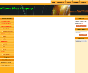 millionsbirch.com: Millions Birch Co
Millions Birch Company is the philosophy of the company then as today was not only to supply quality products but to provide comprehensive and efficient service to our international buyers who are sourcing products in Asia Pacific.  This philosophy proved effective and the company quickly established a loyal client base which continues the firm today.,  , The company exports products to over many countries and carry a various range of product lines.  We are specialized in mobile phone, flash memory and audio/video products.  As we have experience for international trading, we are familiar with custom regulations and, product safety standards for various countries.  We provides various import and export services to worldwide companies.  Our experienced colleagues may assistant you to locate reputable and reliable manufacturers.  We provide prompt processing and shipment of your orders., , Our well-versed in consolidation of goods in full container load (F.C.L), we offer solution for warehousing and just-in-time delivery.  We consolidate your less container load (L.C.L) cargoes from different sources in different provinces. With the support of the manufacturers and suppliers, bankers, freight forwarders, and shipping companies, we have successfully assist customers save a lot of time and eliminate costs in trading directly with each individual supplier in Asia Pacific regions., , We look forward to serving you in a foreseeable future., 