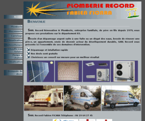 sarl-record.com: SARL Record énergie nouvelle
SARL Record Rénovation & Plomberie, entreprise familiale depuis 1979
  vous propose ses prestations sur le département 83. D'un dépannage urgent suite 
  à une fuite ou un dégat des eaux, besoin de rénover une pièce, un appartement, 
  envie de devenir acteur du dévellopement durable.