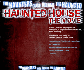 hauntedhousethemovie.com: HAUNTED HOUSE The Movie | The Haunters Just Became The Haunted
Haunted House The Movie - In 1992, eleven employees of Hellsgate, a popular haunted house, went missing. This is the real story of the last person to see them.