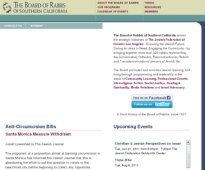 boardofrabbis.com: BoardofRabbis.org :: Home Page
The Board of Rabbis of Southern California is a voluntary membership organization of over 300 rabbis in the area of Southern California from San Diego to San Luis Obispo. Our members represent the Conservative, Orthodox, Reconstructionist, Reform and transdenominational streams of Jewish life.