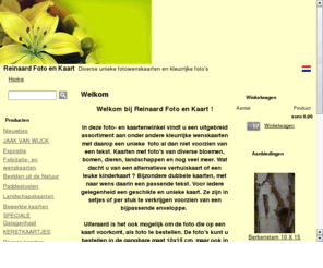 reinaardfotoenkaart.com: Reinaard Foto en Kaart
Unieke foto- en kaartenwinkel: diverse soorten foto's en fotowenskaarten voorzien van echte foto's zoals bloemen, bomen, dieren, landschappen en diverse andere onderwerpen