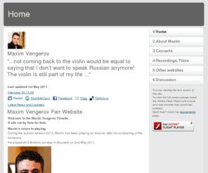 maximvengerovfans.co.uk: Home
Maxim Vengerov, the worlds greatest violinist.  A fan site including concert tour schedule, biography, CD listing, discussion board and photographs.