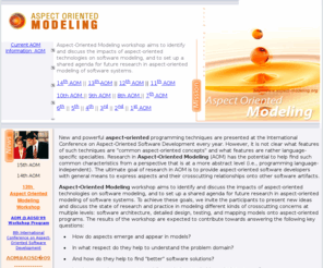 aspect-modeling.com: Aspect Oriented Modeling Workshop
Aspect-Oriented Modeling workshop aims to identify and discuss the impacts of aspect-oriented technologies on software modeling, and to set up a shared agenda for future research in aspect-oriented modeling of software systems.