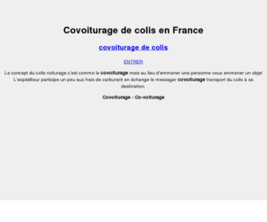 colis-covoiturage.com: Colis covoiturage - Le colis voiturage, envoyer un colis pour pas cher entre particuliers
Le concept du colis voiturage c'est comme le covoiturage mais au lieu d'emener une personne vous emener un objet et l'expéditeur participe un peut à vos frais de carburant en échange. S'inscire maintenant