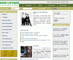 euro-flash.net:  Euro-Flash » Italo Disco Music, Records, CDs, Charts and History

This site is dedicated to promotion of Italo Disco music of the 80's. EUROFLASH EURO-FLASH is the most dynamic English speaking community of Italo Disco fans on the internet, a place where collectors, music lovers and obsessives everywhere have an opportunity to meet, discuss music and browse to their heart's content.  I have compiled a massive database in all genres - Italo, Electro, Euro Disco music of the 80's - with dozens of obscure titles added every week.