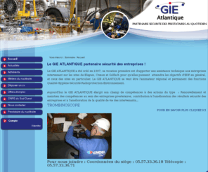 gie-atlantique.com: Le GIE ATLANTIQUE partenaire sécurité des entreprises, assistance technique aux entreprises intervenant sur les sites du Blayais, Civaux et Golfech
Le GIE ATLANTIQUE a été créé en 1997, sa vocation première est d'apporter une assistance technique aux entreprises intervenant sur les sites de Blayais, Civaux et Golfech pour qu'elles puissent  atteindre les objectifs d'EDF en général, et ceux des sites en particulier. Le GIE ATLANTIQUE se veut être l'animateur régional et permanent des fonctions Qualité-Hygiène-Sécurité-Radioprotection-Environnement.
Aujourd'hui le GIE ATLANTIQUE élargit son champ de compétences à des actions du type  : Renouvellement et maintien des compétences au sein des entreprises prestataires, contribution à l'amélioration des résultats sécurité des entreprises et à l'amélioration de la qualité de vie des intervenants...  