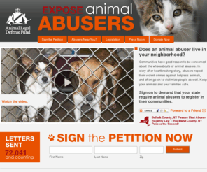 exposeanimalabusers.org: Sign the Expose Animal Abusers Petition Now!
Communities have good reason to be concerned about the whereabouts of animal abusers. In story after heartbreaking story, abusers repeat their violent crimes against helpless animals, and often go on to victimize people as well. Keep your animals and your families safe. Sign on to demand that your state require animal abusers register in their communities!