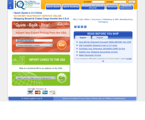 iqgl.com: iQGlobal.com  Simple - Intelligent Shipping!
Ship cargo overseas for less-- Household Goods and Commercial Freight. ONLINE PRICE CALCULATOR gives you complete freight shipping charges in a few clicks.