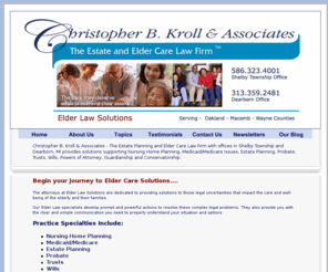 elderlawsolution.com: Elder Law Solutions | Elder Law Attorney - Christopher B. Kroll | Elder Law Rochester MI | Elder Law Dearborn MI | Elder Law Oakland Macomb Wayne County Michigan
Elder Law Solutions is a law firm dedicated to assisting the elderly and their families with legal issues revolving around wealth preservation, medicare, medicaid, nursing homes, estate planning and trusts.