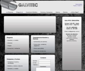 galvitec.com: Galvitec Zingueria - Todo lo que necesite en cuanto a materiales e instalaciones. Zinguería, canaletas, sombreros, membranas, caños, chapas, ventilacion, extraccion, techos, azoteas, repaciones e instalciones.
GALVITEC ZINGUERIA es una empresa joven especializada en zingueria, avalada por su amplio volumen de trabajo fiable, serio y de calidad. Es la zingueria de servicios integrales en el sector abarcando cocinas y campanas, zingueria artística, aislantes termicos, extracción y ventilación.