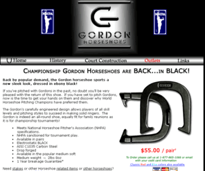 gordonhorseshoes.com: Gordon Horseshoes - Championship Horseshoes
The Gordons carefully engineered design allows players of all skill levels and pitching styles to succeed in making solid ringers.  The Gordon is indeed an all-round shoe, equally fit for family reunions as it is for championship tournaments! Meets National Horseshoe Pitcher's Association (NHPA) specifications. NHPA sanctioned for tournament play. Available in pairs, Flat-coat BLACK, AISI C1035 Carbon Steel, Drop forged, Available in the popular medium soft, medium weight, 2.8 ounces, 1 Year breakage Guarantee, Manufacturer of Gordon Horseshoes-made to NHPA spec's-tournament pitching horseshoes.