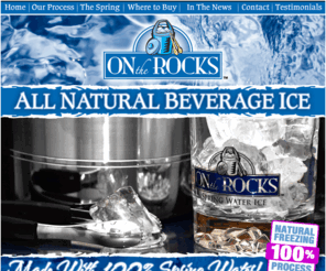 iceisfood.com: On the Rocks - Spring Water Ice - All Natural Beverage Ice
All natural beverage ice made with 100 percent spring water. A healthy alternative to tap water ice. Pure and Natural New England Spring Water is trucked via our own FDA Approved, food grade, stainless steel tankers from Triple Springs in Meriden, CT. The Spring Water is ozonated for purification at the Source and transported under locked seal to ensure a safe, pure, high quality finished product. As Spring Water is our only ingredient we leave nothing to chance in providing our customers with the highest quality Spring Water ice available.