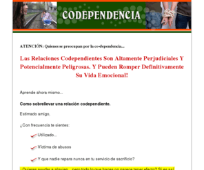 codependientes.com: Codependencia, Como Recuperarse
Codependencia, Como recuperarse, es una guia detallada que te ayudará a Comprender la naturaleza de la codependencia y sus causas, te enseñará a identificar las relaciones codependientes y como alejarse de ellas,una guía que te enseña paso a paso como recuperarse de la codependencia; en esta guía, He puesto todo lo que sé acerca de las relaciones codependientes en un lenguaje sencillo, comprensible, para que fácilmente puedas ayudar a los demás, y a ti mismo, de manera sana.