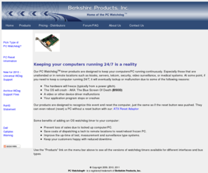 berkprod.com: Berkshire Products, Inc. - Home Page - The Source for PC Watchdog Reboot Timers
Berkshire Products, Inc. - Supplier of PC watchdog timers - OS watchdog timer to reboot locked up or blue screen PCs 
            in kiosks, servers, telcom, security, video surveillance, or medical systems.