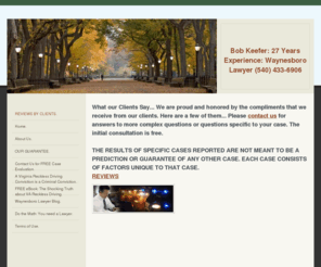 waynesborolawyer.net: Bob Keefer: 27 Years Experience: Waynesboro Lawyer (540) 433-6906 - REVIEWS BY CLIENTS.
Since 1983 we have been representing people in Waynesboro, Virginia charged with reckless driving, speeding, DUI, DWI, marijuana possession and underage possession.  For a FREE Case Evaluation for your Waynesboro case call (540) 433-6906.