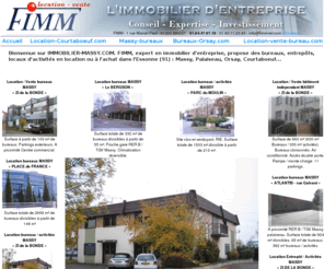 immobilier-massy.com: IMMOBILIER MASSY : bureaux entrepots location vente massy (91) Essonne.
IMMOBILIER MASSY est un site qui propose des locations ou des ventes de d'immobilier de bureaux sur massy et l'essonne. A ces offres, la FIMM propose d'autres bureaux en location ou en vente. Il y aussi d'autre type d'immobilier : bureau, local d'activité, entrepot...suivre les liens.