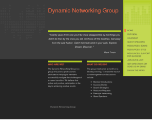 dynamic-networking.com: Dynamic Networking Group - Home
"Twenty years from now you'll be more disappointed by the things you didn't do than by the ones you did. So throw off the bowlines. Sail away from the safe harbor. Catch the trade wind in your sails. Explore. Dream. Discover. "              Mark Twain     