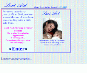 lact-aid.com: Welcome to Lact-Aid International, Inc.
Welcome to Lact-Aid... Lact-Aid Means Breastfeeding Support. WWW home of Lact-Aid International, Inc. Maker of the highly acclaimed Lact-Aid(R) NursingTrainer(TM) System, the original breastfeeding supplementer & suckling aid. Recommended by parents and health professionals alike for breastfeeding problems related to low milk supply, slow weight gain, premature birth, cleft lip/palate, breast surgery, relactation, nursing and working, nursing adopted infants.