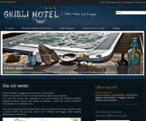 ghiblihotel.it: Ghibli Hotel per una indimenticabile  vacanza a San Vito Lo Capo Trapani. Ubicato a pochi passi dall’incantevole spiaggia bianchissima di San Vito Lo Capo e dalle acque cristalline del mare di Sicilia, rilassatevi nell’attrezzato centro benessere dell’hotel e poi giù al ristorante Profumi di Cous Cous per gustare l’ottima cucina siciliana, infine le camere tutte dotate di comfort di livello superiore al fine di rendere meravigliose le vostre vacanze.
Ghibli Hotel per una indimenticabile  vacanza a San Vito Lo Capo Trapani. Ubicato a pochi passi dall’incantevole spiaggia bianchissima di San Vito Lo Capo e dalle acque cristalline del mare di Sicilia, rilassatevi nell’attrezzato centro benessere dell’hotel e poi giù al ristorante Profumi di Cous Cous per gustare l’ottima cucina siciliana, infine le camere tutte dotate di comfort di livello superiore al fine di rendere meravigliose le vostre vacanze. Ghbli hotel,hotel san vito lo capo,ghibli hotel san vito lo capo,albergo san vito lo capo,san vito lo capo,vacanze san vito lo capo,camere san vito lo capo,case vacanze san vito lo capo,centro benessere san vito lo capo, centro benessere sicilia,relax san vito lo capo,hotel 3 stelle san vito lo capo,vacanze a san vito lo capo,dove alloggiare san vito lo capo,cous cous,profumi di cous cous,cous cous fest