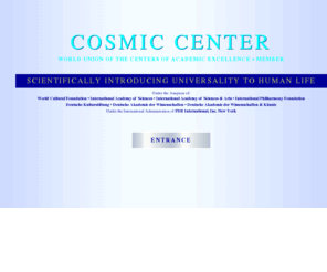 cosmiccenter.org: COSMIC CENTER - Home
COSMIC CENTER Peter Huebner - Developer of the University - Faculty of Music and Musicology, Faculty of Philosophy, Faculty of Medical Sciences, Faculty of Education, Faculty of Pythagoras, Faculty of Consciousness, Faculty of Humanities, Faculty of Natural_Sciences, Faculty of The Dragon, Faculty of The Veda, Faculty of Culture, Faculty of Opera and the Fine Arts, Astronomy of Mind, EQ x IQ, Scientific Research, International Experts, International_Congresses, International_Media