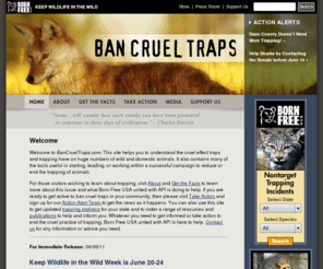 bancrueltraps.org: Welcome to Ban Cruel Traps
This site helps you to understand the cruel effect traps and trapping has on huge numbers of wild and domestic animals.