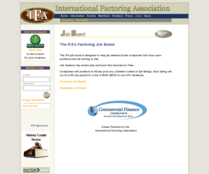 factoringjobs.org: International Factoring Association Home Page
International Factoring Association is a resource to the Factoring community.  Factor Search allows business to locate Factors and Banks that offer Factoring.