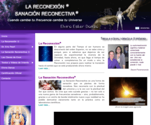 lareconexion-elviradanza.com: La Reconexión
La Reconexión y La Sanación Reconectiva es el proceso de reconexión con el universo y a la vez con la plenitud del Ser que somos. Nos prepara para realizar la transición hacia el cambio que se está produciendo ahora mismo. Incorporándonos a los nuevos  niveles vibratorios y frecuencias específicas para nuestra sanación y evolución, como parte de un sistema circulatorio paralelo-dimensional y de una red atemporal de inteligencia que atrae la energía básica para renovar las funciones del cuerpo humano.