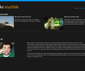 mikestuchlak.com: Mike Stuchlak
Official web site for Michael Stuchlak, video editor and recent graduate of the S.I. Newhouse School at Syracuse University. This site includes links to video projects, creative work, trailers, music video and commercial.