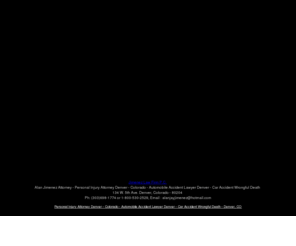 alanjimenez.com: Personal Injury Attorney Denver - Colorado - Automobile Accident Lawyer Denver - Car Accident Wrongful Death - Denver, CO
Denver Colorado Auto accidents, truck accidents, motorcycle accidents, bicycle accidents, workers compenstaion, wrongful death, uninsured motorist, defective vehicle, contingent fees, free consultation