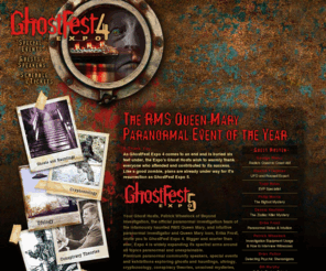 ghosfestexpofive.com: GhostFest Expo 4 || September 17-19, 2010 || RMS Queen Mary, Long Beach, California || Paranormal, Ghosts, UFOs, Cryptozoology, Conspiracies, Convention, Seminars
GhostFest Expo 4 on September 17-19, 2010 is the Long Beach, California, The Queen Mary Ship paranormal event of the year. The event with present speakers and seminars covering all areas of the unusual including ghost, ufos, conspiracies and more.