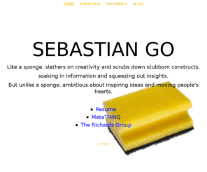 sebastiango.com: SEBASTIAN GO
Like a sponge, slathers on creativity and scrubs down stubborn constructs,soaking in information and squeezing out insights.But unlike a sponge, ambitious about inspiring ideas and moving people's hearts.ResumeMetaTHINQThe Richards Group