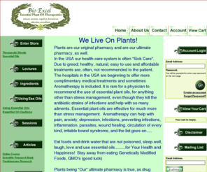 bioexcel.net: Bio Excel - Home
Bio Excel provides the highest quality, genuine and authentic essential plant oils possible, found anywhere in the World.  We present helpful information about using essential plant oils to assist in your health, for all your body systems and conditions, also for experiencing great joy and creating a healing atmosphere.  Effective results and non-toxic, no harmful side-effect ridden infection, inflammation, emotional, pain management, intervention and, often, cures are acheived.