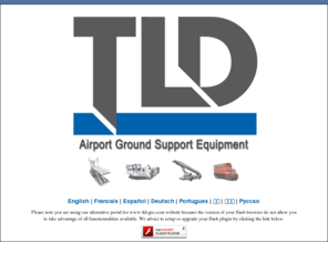 tld-support.com: Welcome to TLD GSE website ! Ground Support Equipment
TLD is a leading industrial group specialized in Airport Ground Support Equipment (GSE) who 
		provides its customers a wide range of Ground Support Equipment such as Air Conditioners, Air Starters, 
		Baggage Tractors, Aircraft Tractors, Ground Power Units, Loaders, Military, Passenger Steps, Towbar, 
		Towbarless Tractors, Aircraft Tractors, Trailers, Dollies and Transporters