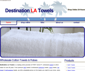 destination-la.com: Wholesale Luxury Bath, Hand, Spa, Salon, Golf Towels and Robes - DESTINATION LA TOWEL
Destination LA Towels, 3815 S. Grand Ave. Los Angeles, CA 90037. Contact us at: destla@sbcglobal.net or 213-741-1300. We invite you to shop with confidence and enjoy our discount wholesale prices on all types of towels! Browse our collection of cotton bath towels, velour hand towels, institution, salon and spa towels, waffle-weave robes, grommet and hook golf towels all at discount prices! Check out our selection now!