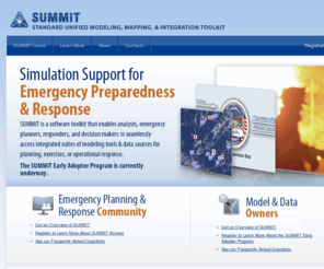 dhs-summit.com: SUMMIT
SUMMIT (Standard Unified Modeling, Mapping, and Integration Toolkit) is a software toolkit that enables analysts, emergency planners, responders, and decision makers to seamlessly access integrated suites of modeling tools and data sources for planning, exercises, or operation response.